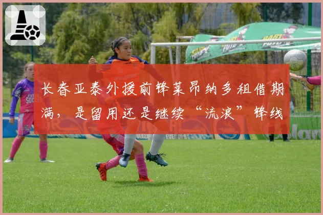 长春亚泰外援前锋莱昂纳多租借期满,是留用还是继续“流浪”锋线?