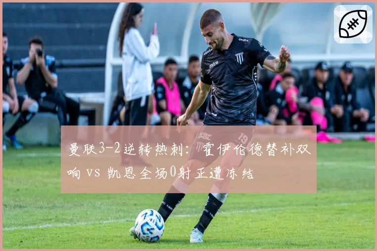 曼联3-2逆转热刺:霍伊伦德替补双响 vs 凯恩全场0射正遭冻结
