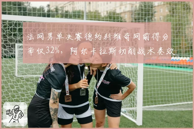 法网男单决赛德约科维奇网前得分率仅32%，阿尔卡拉斯切削战术奏效