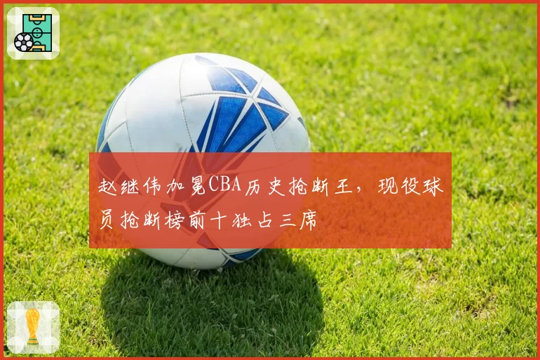 赵继伟加冕CBA历史抢断王,现役球员抢断榜前十独占三席