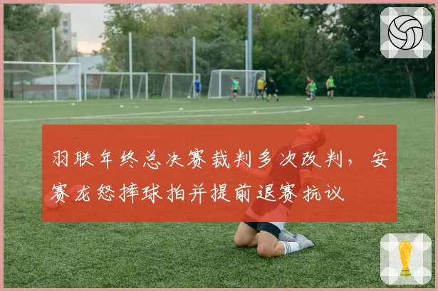 羽联年终总决赛裁判多次改判，安赛龙怒摔球拍并提前退赛抗议