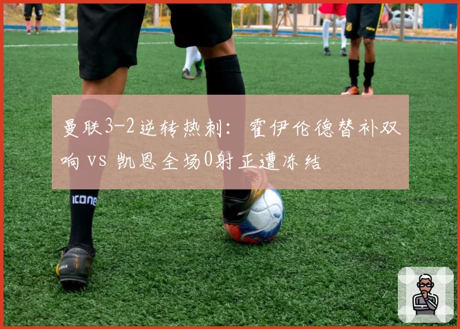 曼联3-2逆转热刺:霍伊伦德替补双响 vs 凯恩全场0射正遭冻结