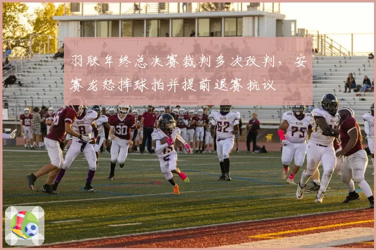 羽联年终总决赛裁判多次改判，安赛龙怒摔球拍并提前退赛抗议