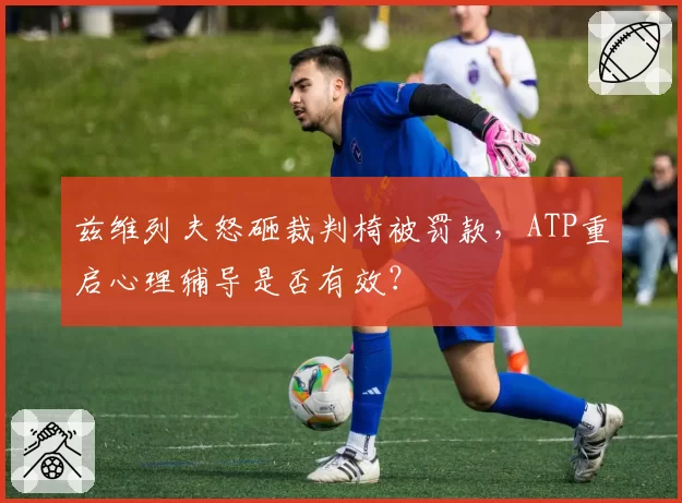 兹维列夫怒砸裁判椅被罚款,ATP重启心理辅导是否有效?