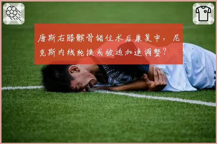 唐斯右膝髌骨错位术后康复中,尼克斯内线轮换或被迫加速调整?