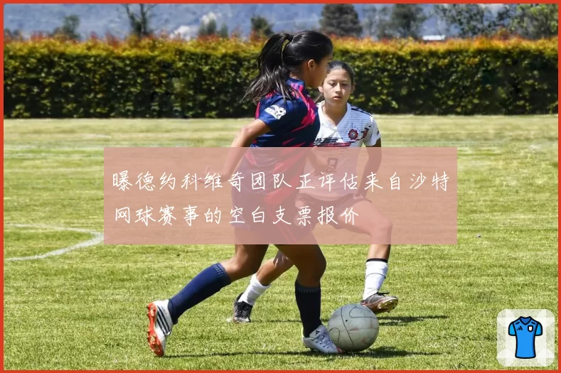 曝德约科维奇团队正评估来自沙特网球赛事的空白支票报价