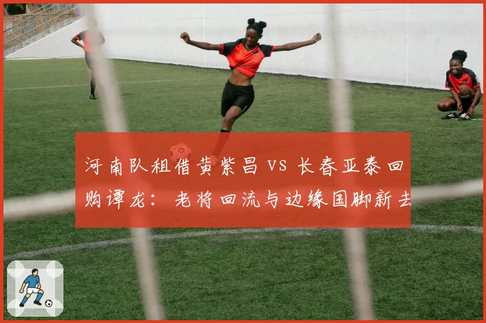 河南队租借黄紫昌 vs 长春亚泰回购谭龙:老将回流与边缘国脚新去向