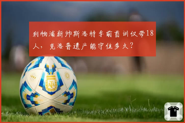 利物浦新帅斯洛特季前首训仅带18人，克洛普遗产能守住多久？