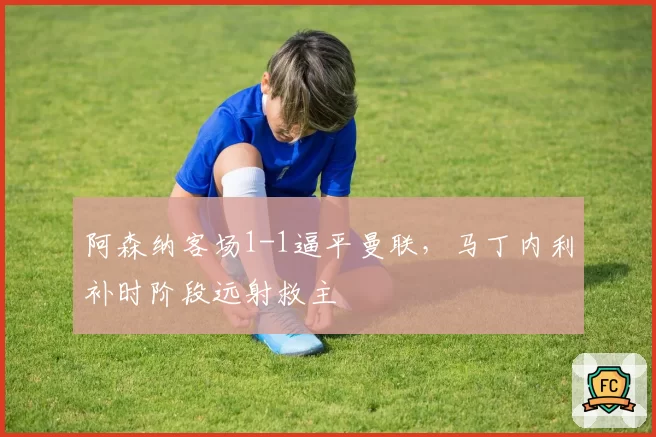 阿森纳客场1-1逼平曼联，马丁内利补时阶段远射救主