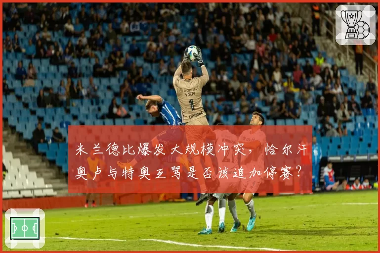 米兰德比爆发大规模冲突，恰尔汗奥卢与特奥互骂是否该追加停赛？