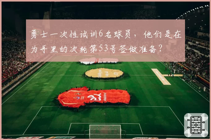 勇士一次性试训6名球员,他们是在为手里的次轮第53号签做准备?
