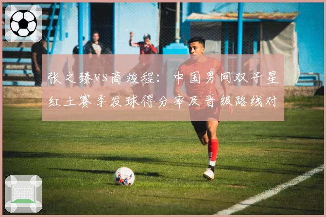 张之臻vs商竣程:中国男网双子星红土赛季发球得分率及晋级路线对比