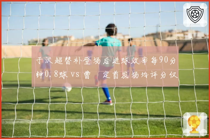于汉超替补登场后进球效率每90分钟0.8球 vs 曹赟定首发场均评分仅6.1，申花老将角色分化