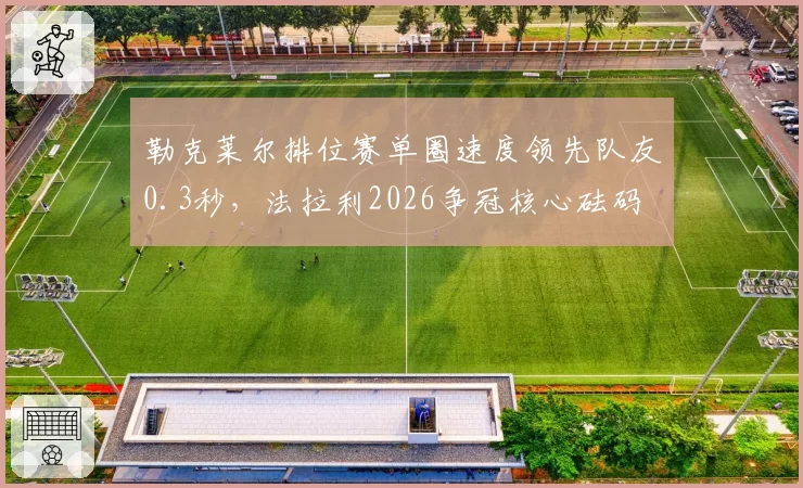 勒克莱尔排位赛单圈速度领先队友0.3秒,法拉利2026争冠核心砝码