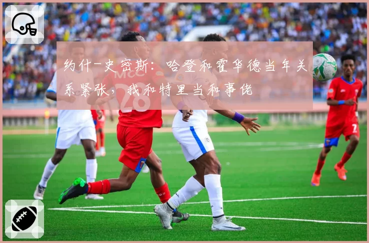 约什-史密斯：哈登和霍华德当年关系紧张，我和特里当和事佬