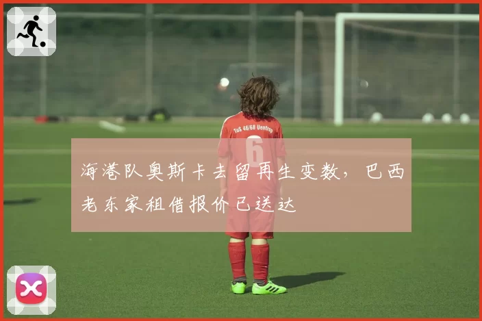 海港队奥斯卡去留再生变数，巴西老东家租借报价已送达