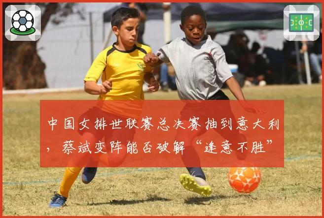 中国女排世联赛总决赛抽到意大利，蔡斌变阵能否破解“逢意不胜”魔咒？