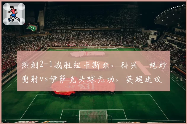 热刺2-1战胜纽卡斯尔,孙兴慜绝妙兜射vs伊萨克头球无功,英超进攻艺术较量