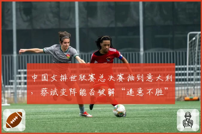 中国女排世联赛总决赛抽到意大利，蔡斌变阵能否破解“逢意不胜”魔咒？