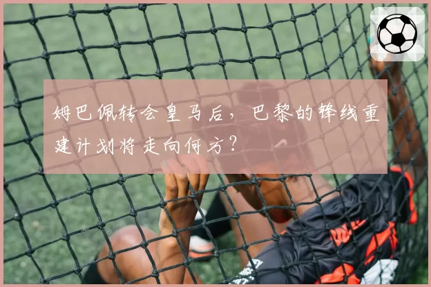 姆巴佩转会皇马后,巴黎的锋线重建计划将走向何方?