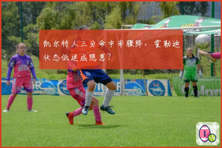 凯尔特人三分命中率骤降，霍勒迪状态低迷成隐患？