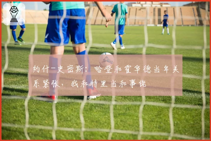 约什-史密斯:哈登和霍华德当年关系紧张,我和特里当和事佬