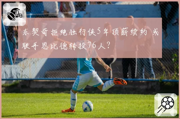 东契奇拒绝独行侠5年顶薪续约 或联手恩比德转投76人？