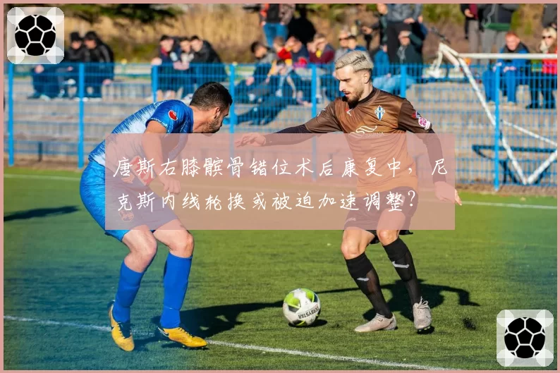 唐斯右膝髌骨错位术后康复中,尼克斯内线轮换或被迫加速调整?