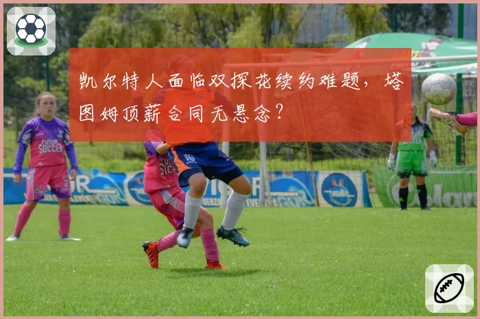 凯尔特人面临双探花续约难题,塔图姆顶薪合同无悬念?