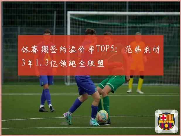 休赛期签约溢价率TOP5：范弗利特3年1.3亿领跑全联盟